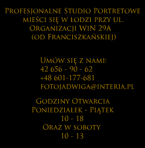 
                Profesjonalne studio portretowe mieści się w Łodzi 
                przy ul. Organizacji WiN 29A (od Franciszkańskiej). 
                Umów się z nami 42 656-90-62 / +48 601-177-681 / fotojadwiga@interia.pl. 
                Godziny otwarcia poniedziałek i piątek 10-18 oraz soboty 10-13